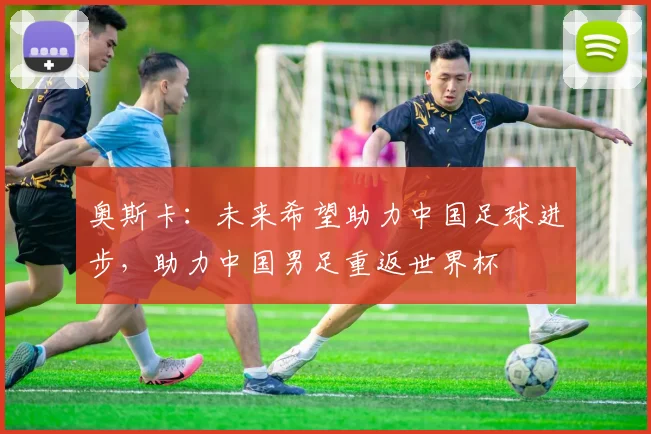奥斯卡：未来希望助力中国足球进步，助力中国男足重返世界杯