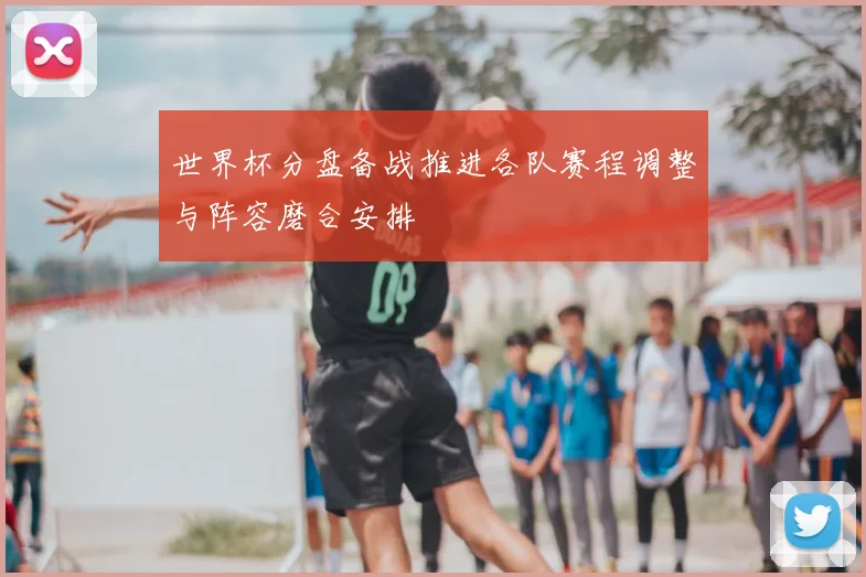 世界杯分盘备战推进各队赛程调整与阵容磨合安排