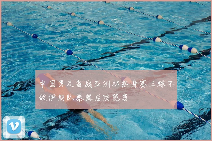 中国男足备战亚洲杯热身赛三球不敌伊朗队暴露后防隐患