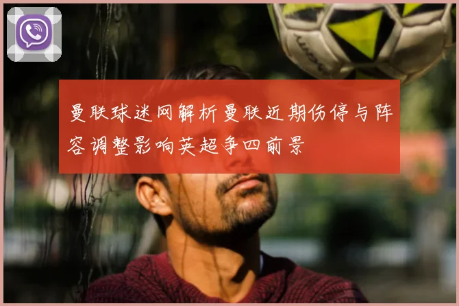 曼联球迷网解析曼联近期伤停与阵容调整影响英超争四前景