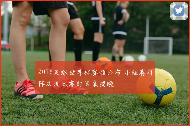 2016足球世界杯赛程公布 小组赛对阵及淘汰赛时间表揭晓