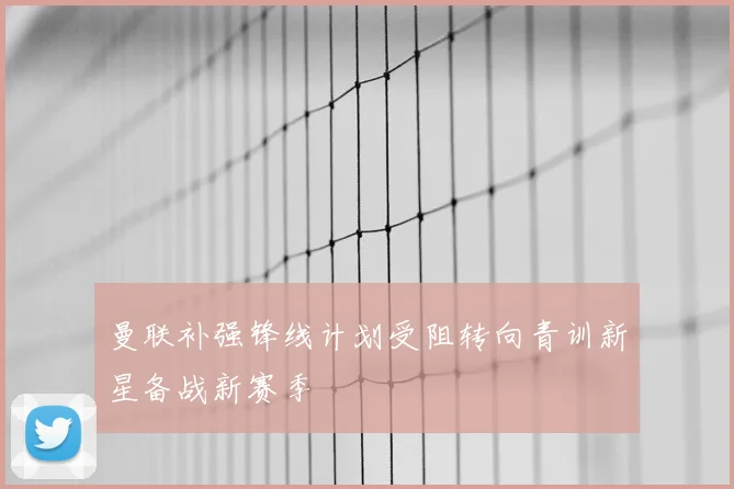 曼联补强锋线计划受阻转向青训新星备战新赛季