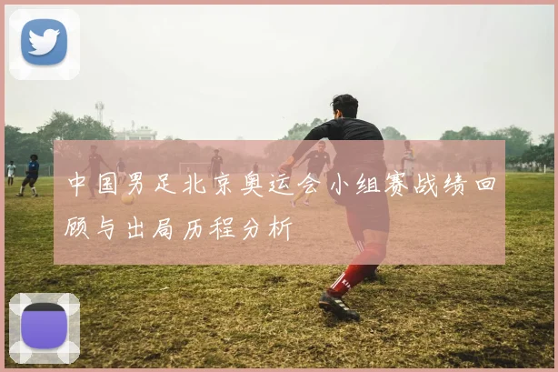 中国男足北京奥运会小组赛战绩回顾与出局历程分析