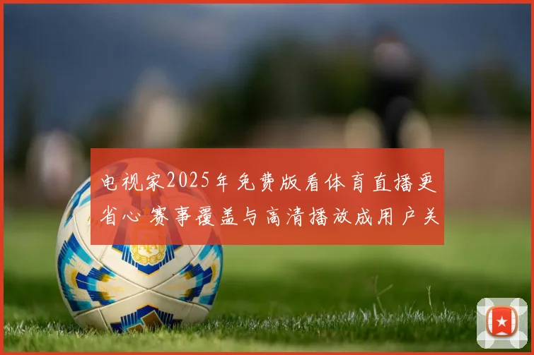 电视家2025年免费版看体育直播更省心 赛事覆盖与高清播放成用户关注重点
