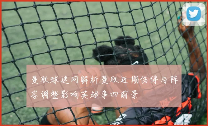 曼联球迷网解析曼联近期伤停与阵容调整影响英超争四前景