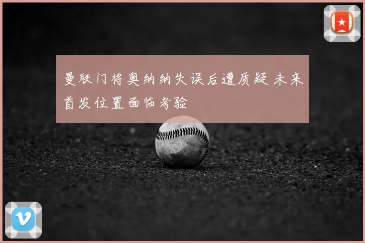 曼联门将奥纳纳失误后遭质疑 未来首发位置面临考验