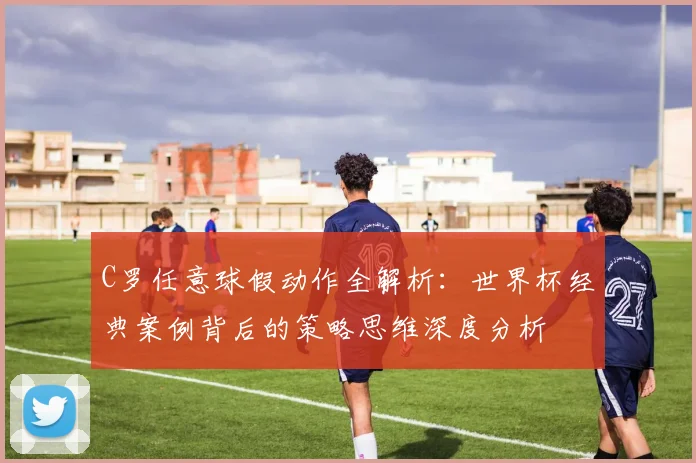 C罗任意球假动作全解析：世界杯经典案例背后的策略思维深度分析