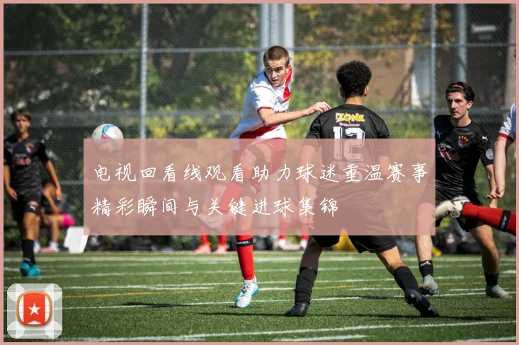 电视回看线观看助力球迷重温赛事精彩瞬间与关键进球集锦