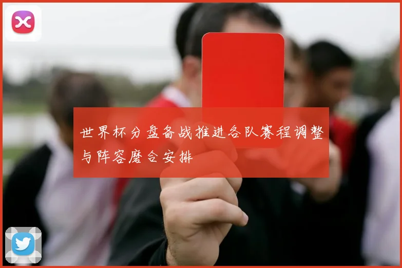 世界杯分盘备战推进各队赛程调整与阵容磨合安排