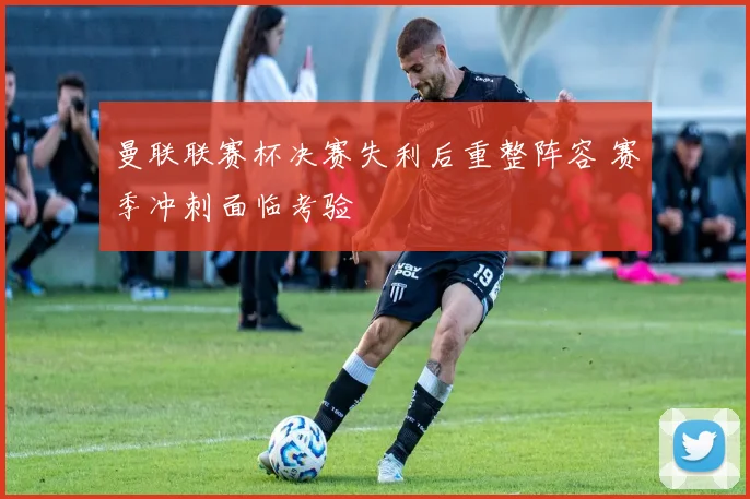 曼联联赛杯决赛失利后重整阵容 赛季冲刺面临考验