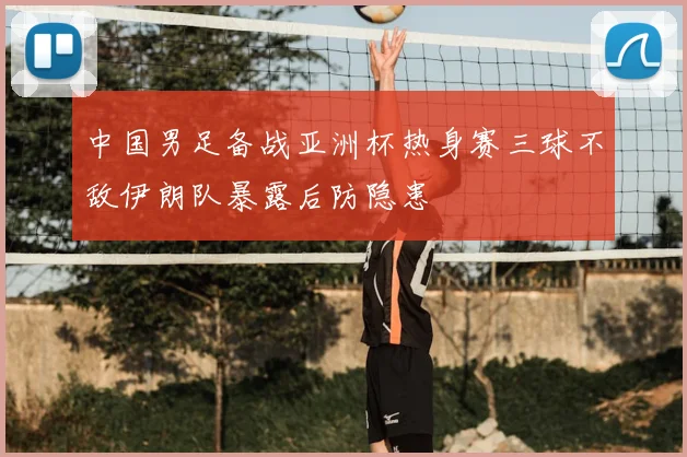 中国男足备战亚洲杯热身赛三球不敌伊朗队暴露后防隐患