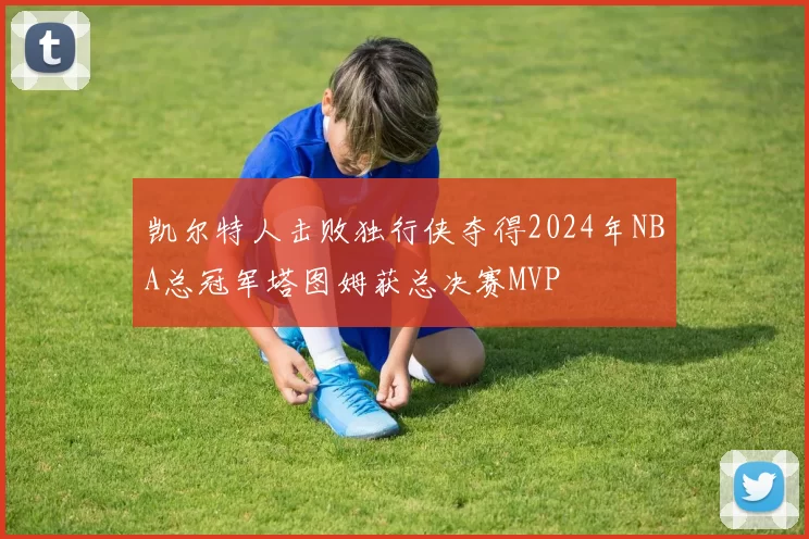 凯尔特人击败独行侠夺得2024年NBA总冠军塔图姆获总决赛MVP