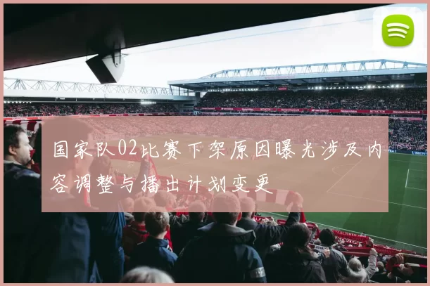 国家队02比赛下架原因曝光涉及内容调整与播出计划变更
