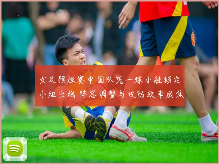女足预选赛中国队凭一球小胜锁定小组出线 阵容调整与攻防效率成焦点