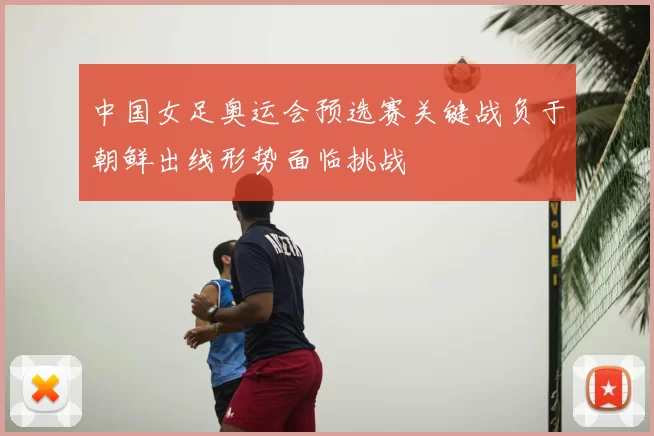 中国女足奥运会预选赛关键战负于朝鲜出线形势面临挑战