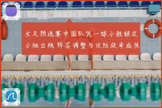 女足预选赛中国队凭一球小胜锁定小组出线 阵容调整与攻防效率成焦点