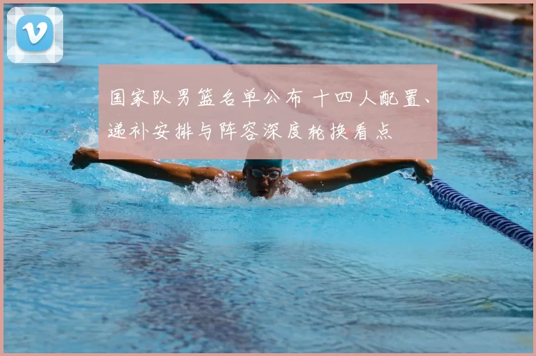 国家队男篮名单公布 十四人配置、递补安排与阵容深度轮换看点