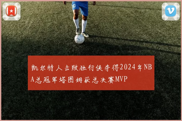 凯尔特人击败独行侠夺得2024年NBA总冠军塔图姆获总决赛MVP