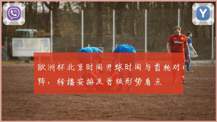 欧洲杯北京时间开球时间与首轮对阵,转播安排及晋级形势看点