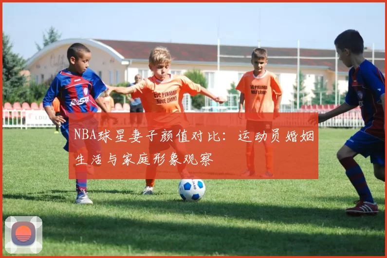 NBA球星妻子颜值对比：运动员婚姻生活与家庭形象观察