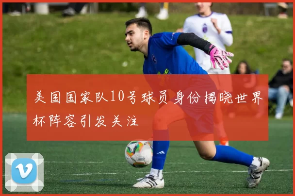 美国国家队10号球员身份揭晓世界杯阵容引发关注