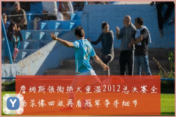 詹姆斯领衔热火重温2012总决赛全场录像回放再看冠军争夺细节