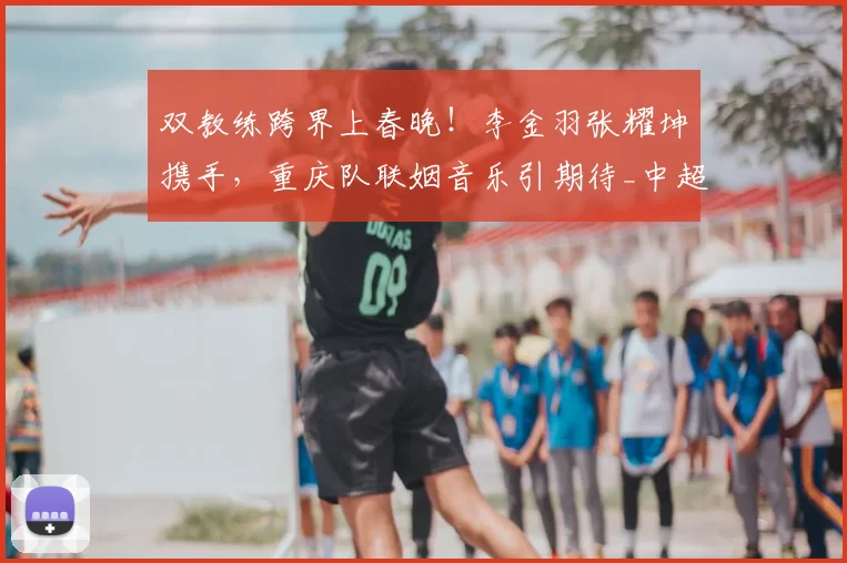 双教练跨界上春晚！李金羽张耀坤携手，重庆队联姻音乐引期待_中超_足球圈_铁人队