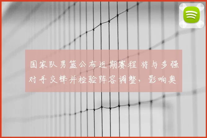 国家队男篮公布近期赛程 将与多强对手交锋并检验阵容调整,影响奥运备战