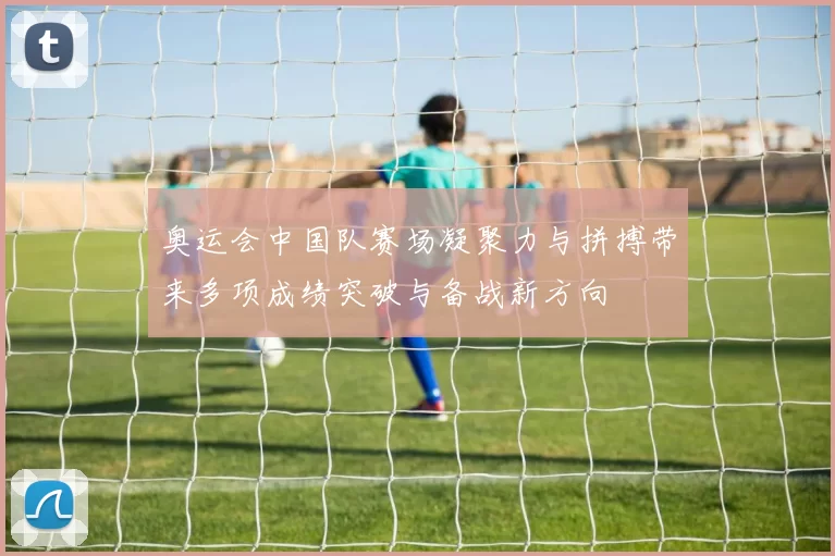 奥运会中国队赛场凝聚力与拼搏带来多项成绩突破与备战新方向