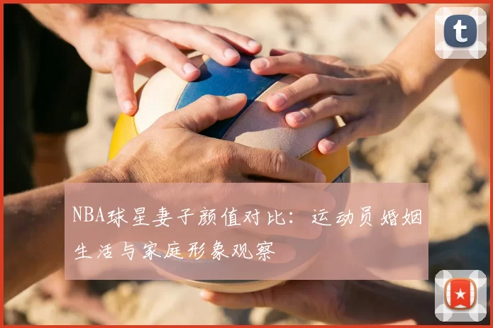 NBA球星妻子颜值对比：运动员婚姻生活与家庭形象观察