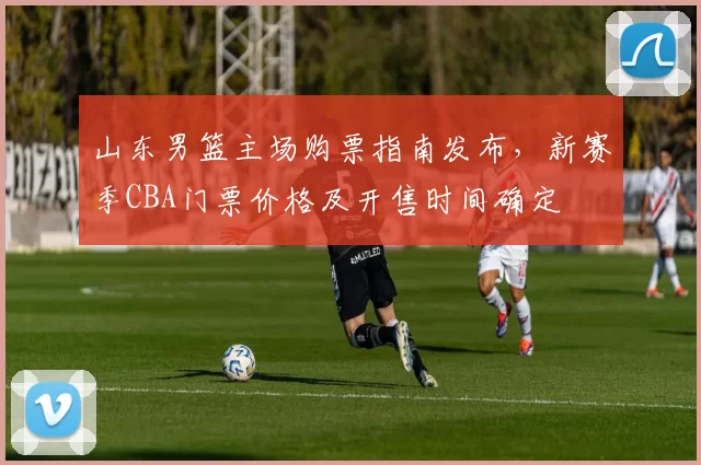 山东男篮主场购票指南发布,新赛季CBA门票价格及开售时间确定