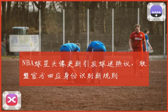 NBA球星头像更新引发球迷热议，联盟官方回应身份识别新规则