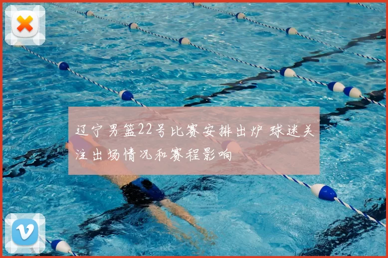 辽宁男篮22号比赛安排出炉 球迷关注出场情况和赛程影响