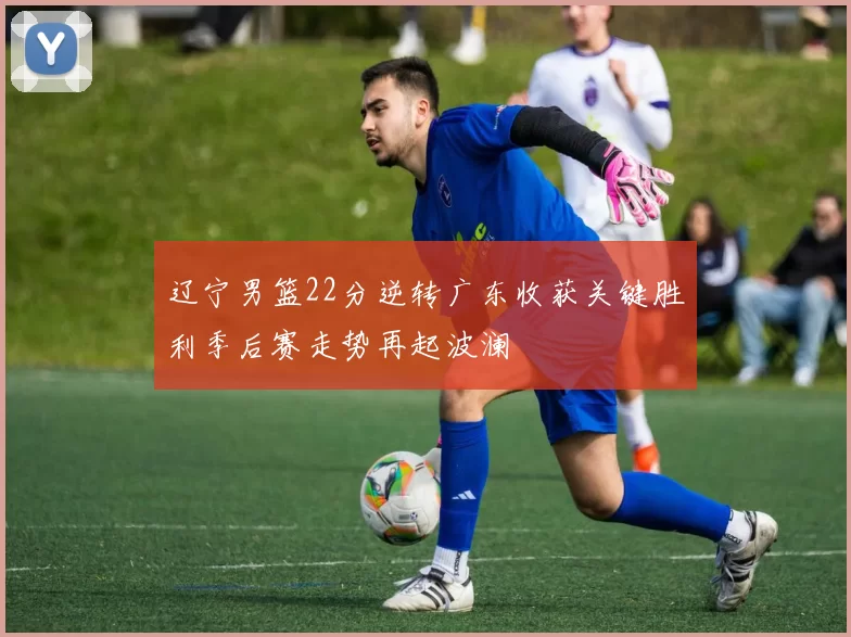 辽宁男篮22分逆转广东收获关键胜利季后赛走势再起波澜