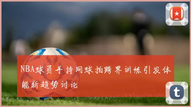 NBA球员手持网球拍跨界训练引发体能新趋势讨论