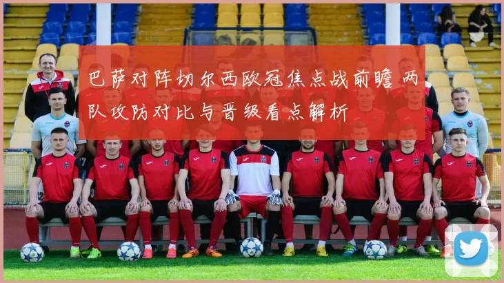 巴萨对阵切尔西欧冠焦点战前瞻 两队攻防对比与晋级看点解析