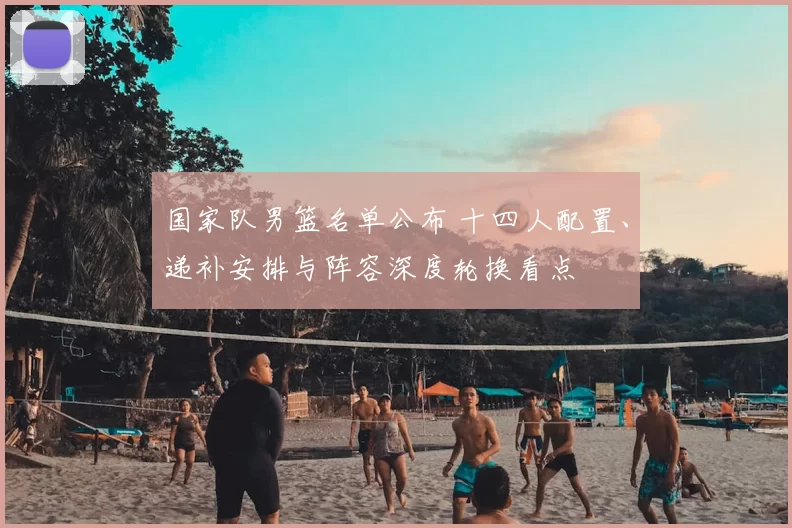 国家队男篮名单公布 十四人配置、递补安排与阵容深度轮换看点