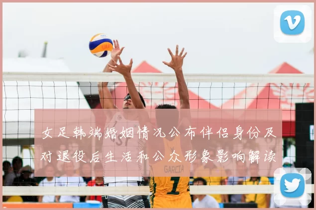 女足韩端婚姻情况公布伴侣身份及对退役后生活和公众形象影响解读
