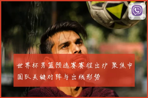 世界杯男篮预选赛赛程出炉 聚焦中国队关键对阵与出线形势