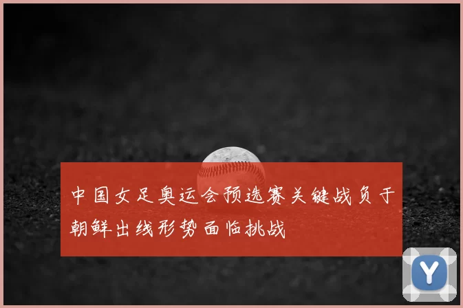 中国女足奥运会预选赛关键战负于朝鲜出线形势面临挑战