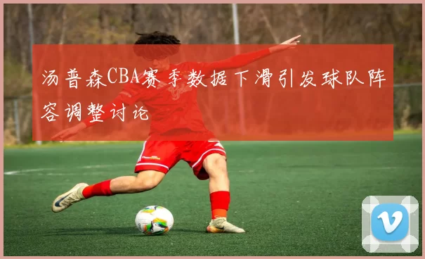 汤普森CBA赛季数据下滑引发球队阵容调整讨论