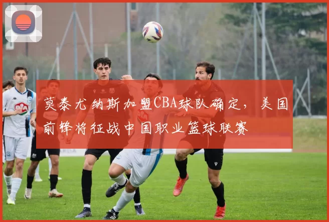 莫泰尤纳斯加盟CBA球队确定，美国前锋将征战中国职业篮球联赛