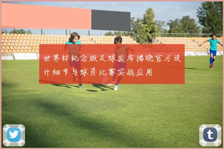 世界杯纪念版足球发布揭晓官方设计细节与球员比赛实战应用